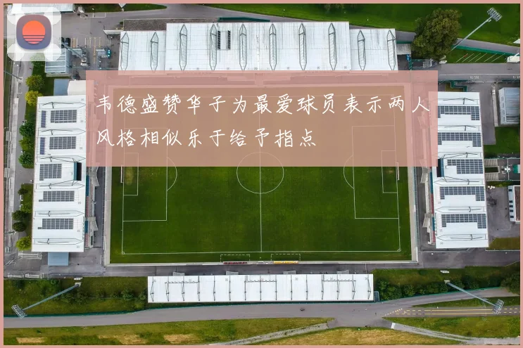 韦德盛赞华子为最爱球员表示两人风格相似乐于给予指点