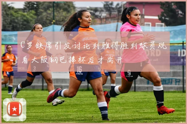 C罗缺席引发讨论利雅得胜利球员观看大阪钢巴捧杯后才离开