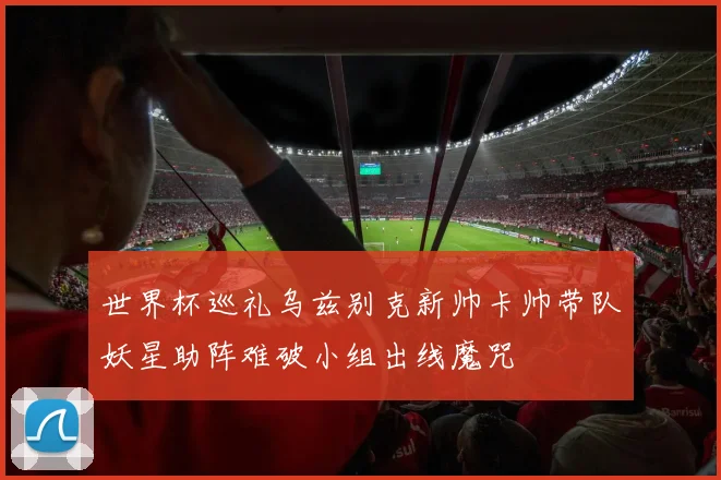 世界杯巡礼乌兹别克新帅卡帅带队妖星助阵难破小组出线魔咒