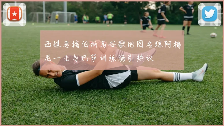 西媒恶搞伯纳乌谷歌地图名琼阿梅尼一击与巴萨训练场引热议