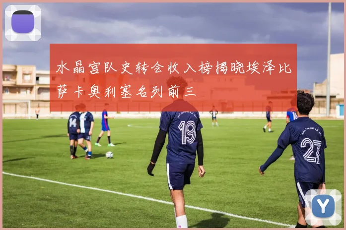 水晶宫队史转会收入榜揭晓埃泽比萨卡奥利塞名列前三