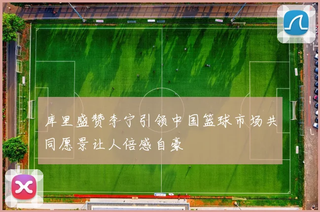 库里盛赞李宁引领中国篮球市场共同愿景让人倍感自豪