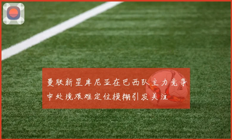 曼联新星库尼亚在巴西队主力竞争中处境艰难定位模糊引发关注