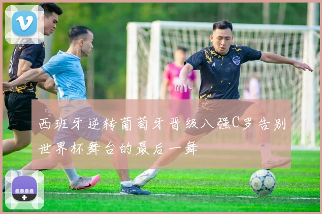 西班牙逆转葡萄牙晋级八强C罗告别世界杯舞台的最后一舞