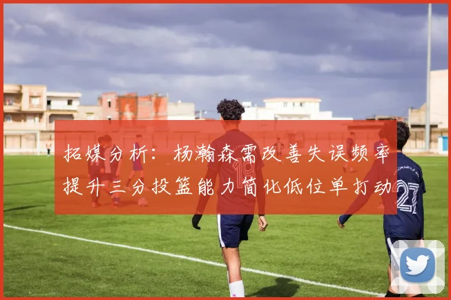 拓媒分析：杨瀚森需改善失误频率提升三分投篮能力简化低位单打动作