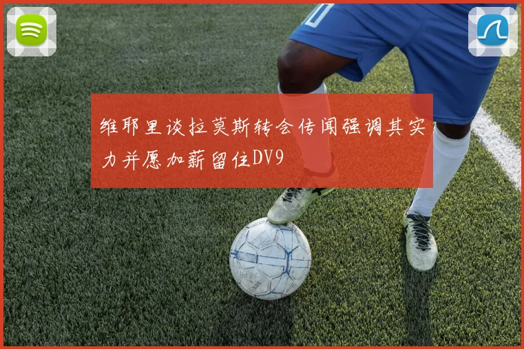 维耶里谈拉莫斯转会传闻强调其实力并愿加薪留住DV9