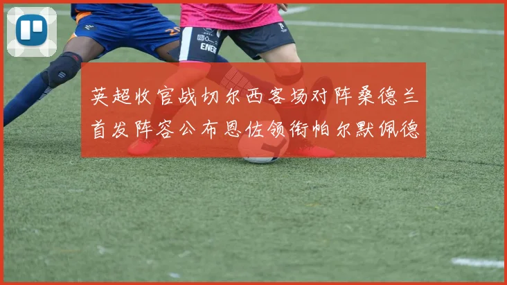 英超收官战切尔西客场对阵桑德兰首发阵容公布恩佐领衔帕尔默佩德罗先发