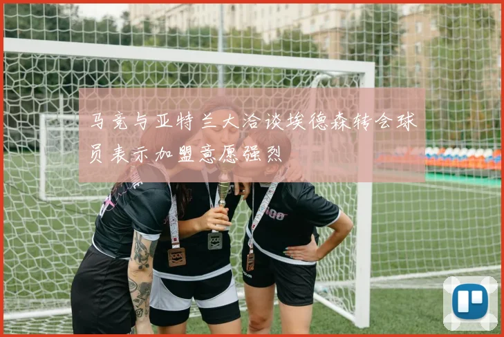 马竞与亚特兰大洽谈埃德森转会球员表示加盟意愿强烈
