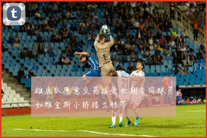 雄鹿队愿意交易接受长期合同球员如维金斯小桥格兰特等
