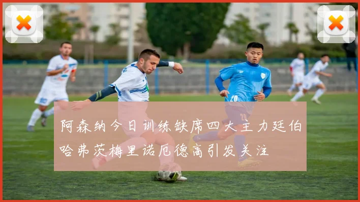 阿森纳今日训练缺席四大主力廷伯哈弗茨梅里诺厄德高引发关注