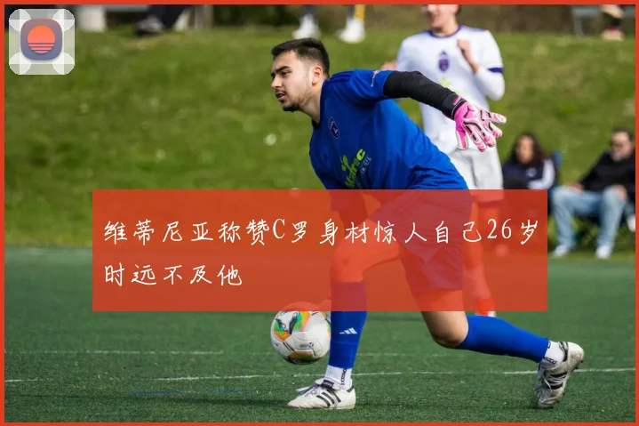维蒂尼亚称赞C罗身材惊人自己26岁时远不及他