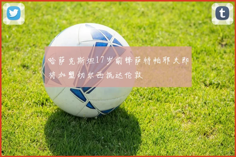 哈萨克斯坦17岁前锋萨特帕耶夫即将加盟切尔西抵达伦敦