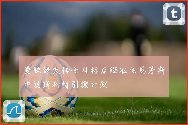曼联错失转会目标后瞄准伯恩茅斯中场斯科特引援计划
