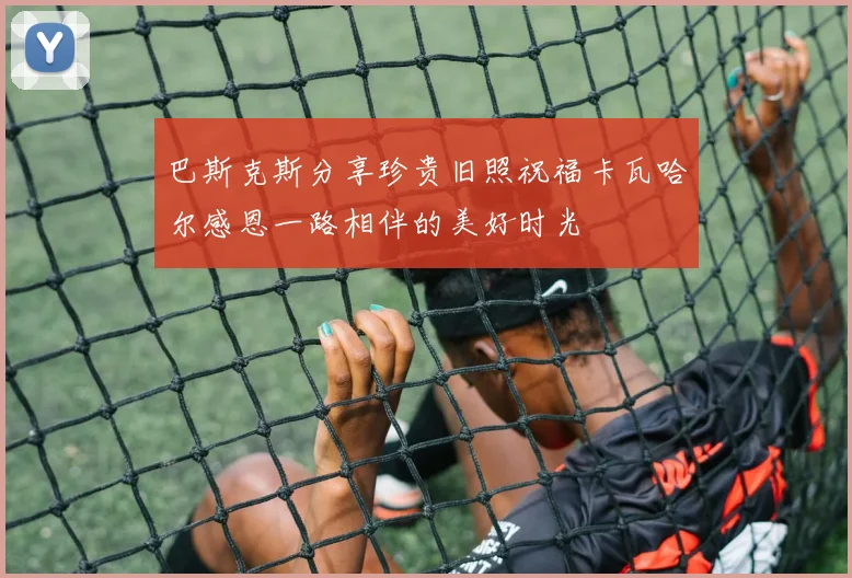 巴斯克斯分享珍贵旧照祝福卡瓦哈尔感恩一路相伴的美好时光