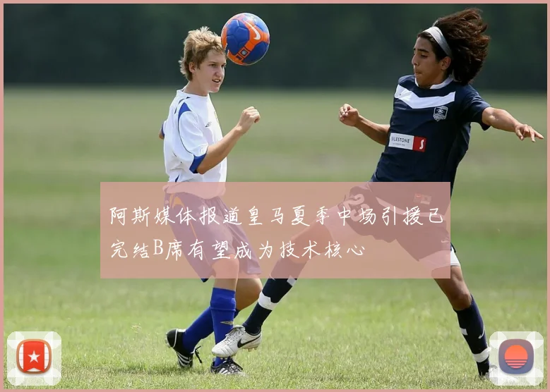 阿斯媒体报道皇马夏季中场引援已完结B席有望成为技术核心