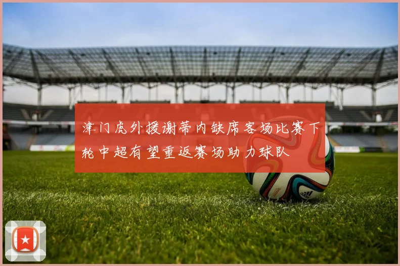 津门虎外援谢蒂内缺席客场比赛下轮中超有望重返赛场助力球队