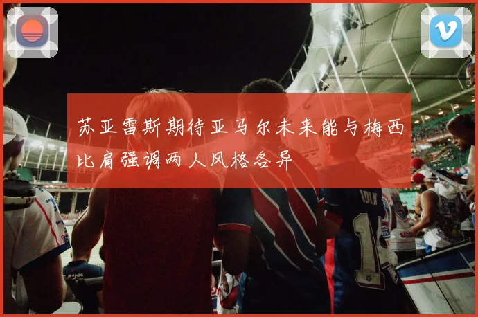 苏亚雷斯期待亚马尔未来能与梅西比肩强调两人风格各异