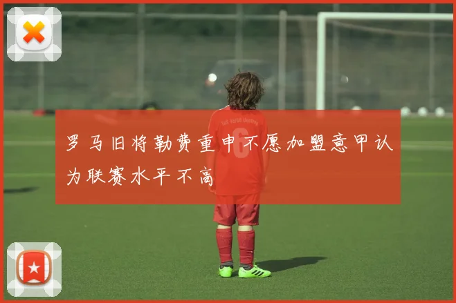 罗马旧将勒费重申不愿加盟意甲认为联赛水平不高