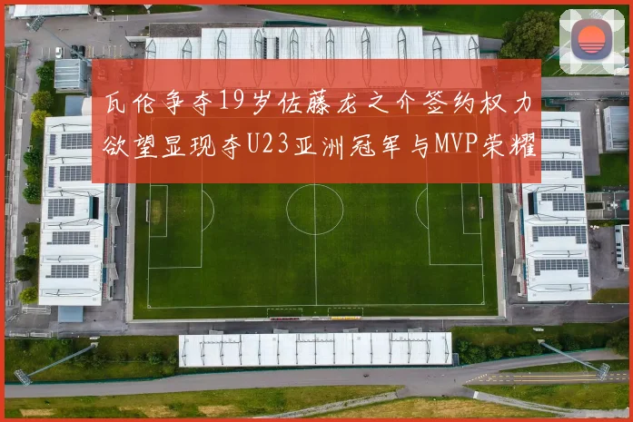 瓦伦争夺19岁佐藤龙之介签约权力欲望显现夺U23亚洲冠军与MVP荣耀