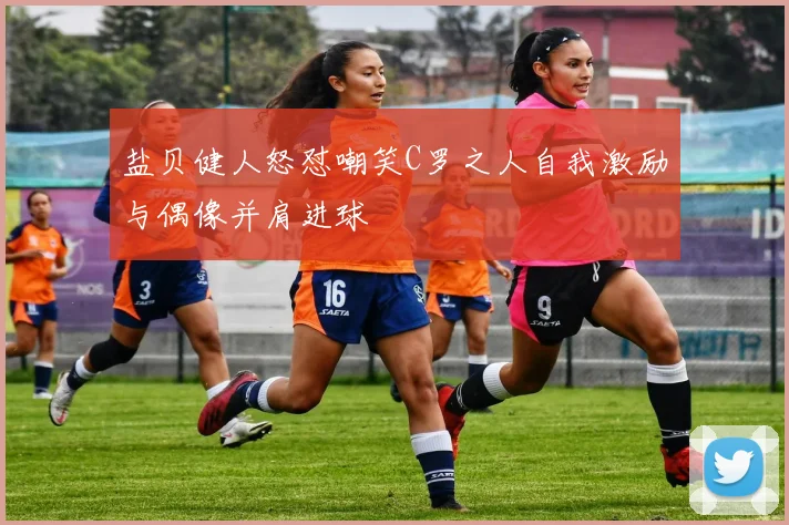 盐贝健人怒怼嘲笑C罗之人自我激励与偶像并肩进球