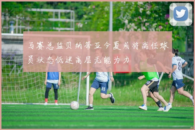 马赛总监贝纳蒂亚今夏或将离任球员状态低迷高层无能为力
