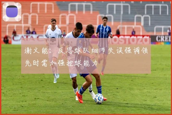 谢文能：反思球队细节失误强调领先时需加强控球能力