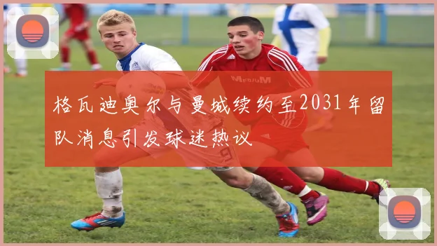 格瓦迪奥尔与曼城续约至2031年留队消息引发球迷热议